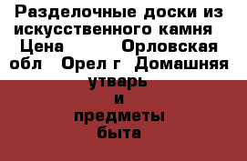 Разделочные доски из искусственного камня › Цена ­ 650 - Орловская обл., Орел г. Домашняя утварь и предметы быта » Посуда и кухонные принадлежности   